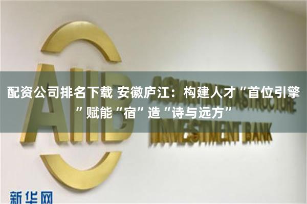 配资公司排名下载 安徽庐江：构建人才“首位引擎”赋能“宿”造“诗与远方”