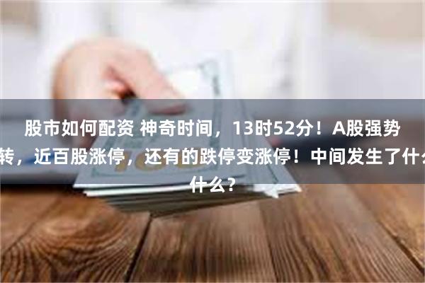 股市如何配资 神奇时间，13时52分！A股强势逆转，近百股涨停，还有的跌停变涨停！中间发生了什么？