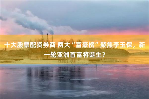 十大股票配资券商 两大“富豪榜”聚焦李玉保，新一轮亚洲首富将诞生？