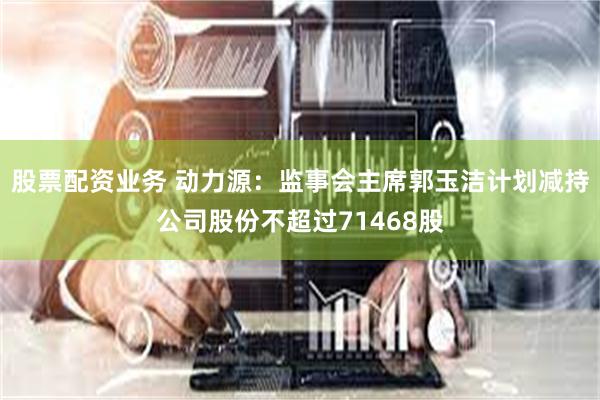 股票配资业务 动力源：监事会主席郭玉洁计划减持公司股份不超过71468股