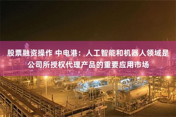 股票融资操作 中电港：人工智能和机器人领域是公司所授权代理产品的重要应用市场