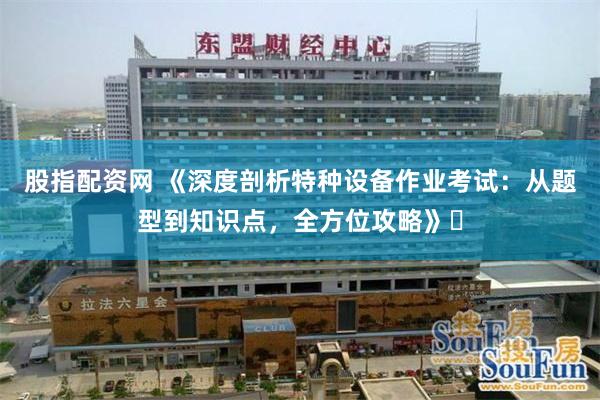 股指配资网 《深度剖析特种设备作业考试：从题型到知识点，全方位攻略》​