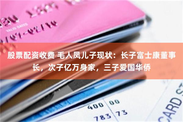 股票配资收费 毛人凤儿子现状：长子富士康董事长，次子亿万身家，三子爱国华侨