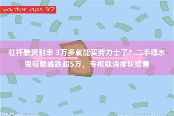 杠杆融资利率 3万多就能买劳力士了？二手绿水鬼较巅峰跌超5万，专柜取消排队搭售