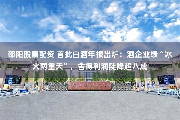 邵阳股票配资 首批白酒年报出炉：酒企业绩“冰火两重天”，舍得利润陡降超八成