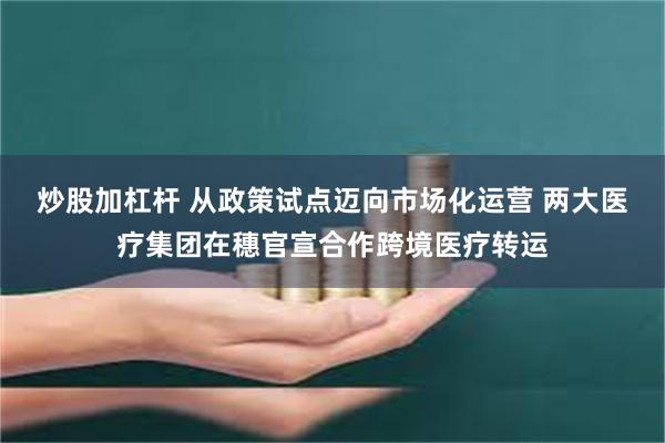 炒股加杠杆 从政策试点迈向市场化运营 两大医疗集团在穗官宣合作跨境医疗转运