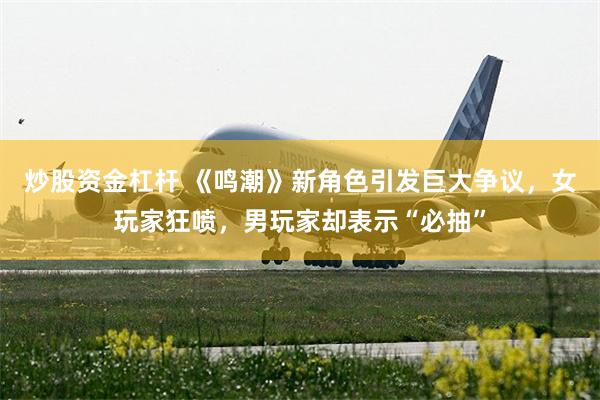 炒股资金杠杆 《鸣潮》新角色引发巨大争议，女玩家狂喷，男玩家却表示“必抽”