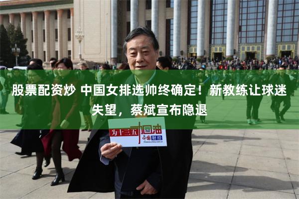 股票配资炒 中国女排选帅终确定！新教练让球迷失望，蔡斌宣布隐退