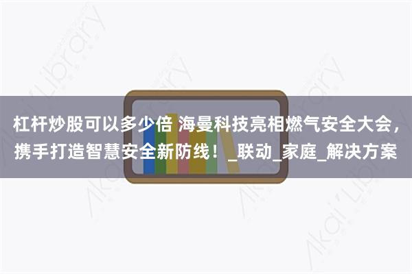杠杆炒股可以多少倍 海曼科技亮相燃气安全大会，携手打造智慧安全新防线！_联动_家庭_解决方案