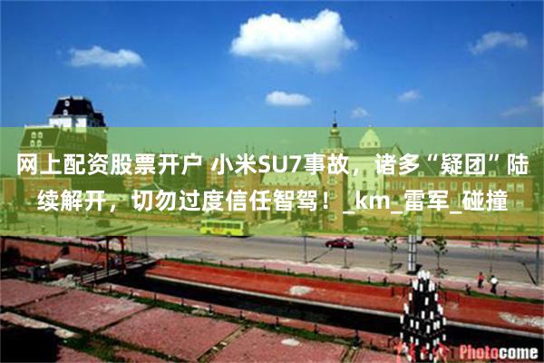 网上配资股票开户 小米SU7事故，诸多“疑团”陆续解开，切勿过度信任智驾！_km_雷军_碰撞