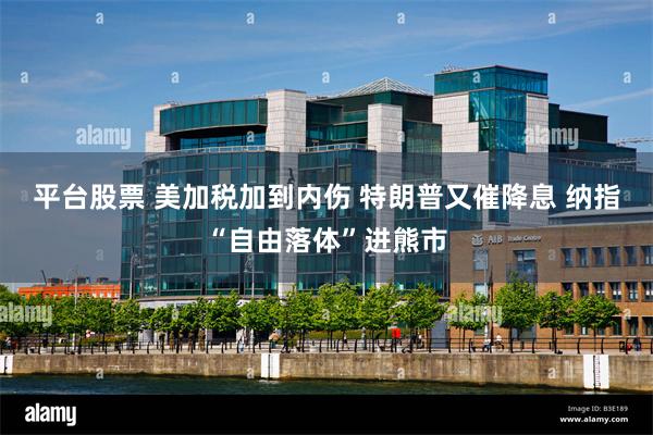 平台股票 美加税加到内伤 特朗普又催降息 纳指“自由落体”进熊市