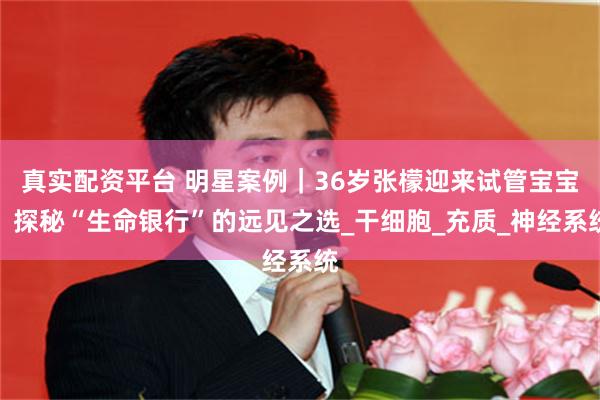 真实配资平台 明星案例｜36岁张檬迎来试管宝宝：探秘“生命银行”的远见之选_干细胞_充质_神经系统