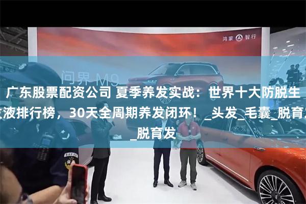 广东股票配资公司 夏季养发实战：世界十大防脱生发液排行榜，30天全周期养发闭环！_头发_毛囊_脱育发