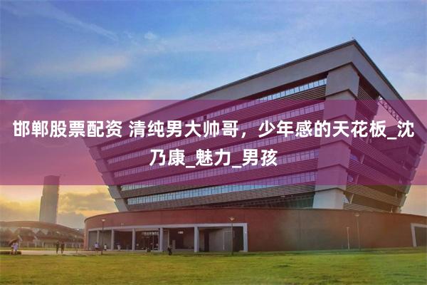 邯郸股票配资 清纯男大帅哥，少年感的天花板_沈乃康_魅力_男孩