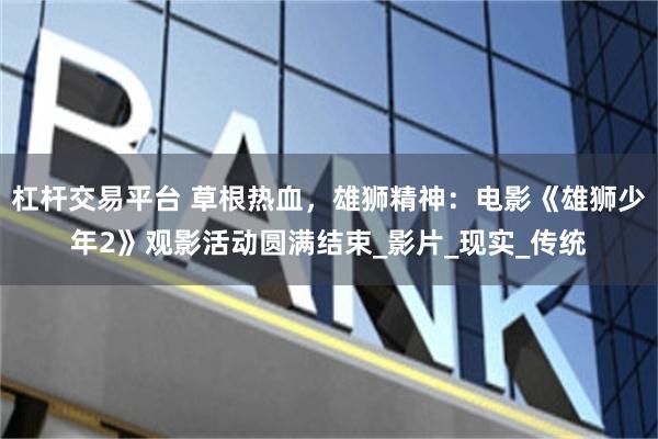 杠杆交易平台 草根热血，雄狮精神：电影《雄狮少年2》观影活动圆满结束_影片_现实_传统