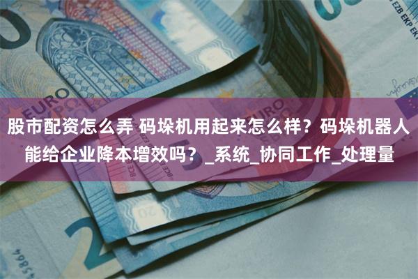股市配资怎么弄 码垛机用起来怎么样？码垛机器人能给企业降本增效吗？_系统_协同工作_处理量