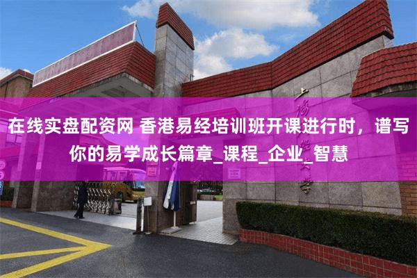 在线实盘配资网 香港易经培训班开课进行时，谱写你的易学成长篇章_课程_企业_智慧