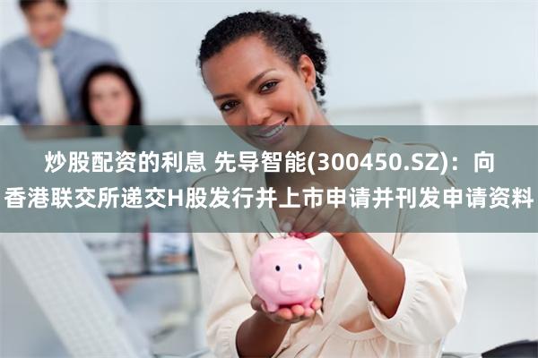 炒股配资的利息 先导智能(300450.SZ)：向香港联交所递交H股发行并上市申请并刊发申请资料