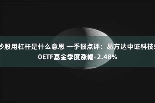 炒股用杠杆是什么意思 一季报点评：易方达中证科技50ETF基金季度涨幅-2.48%