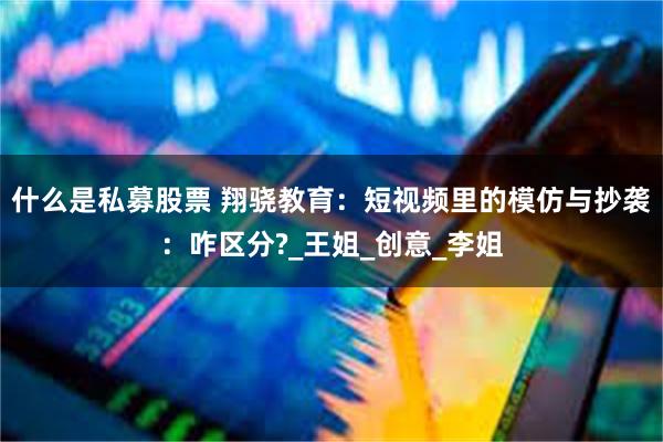 什么是私募股票 翔骁教育：短视频里的模仿与抄袭：咋区分?_王姐_创意_李姐