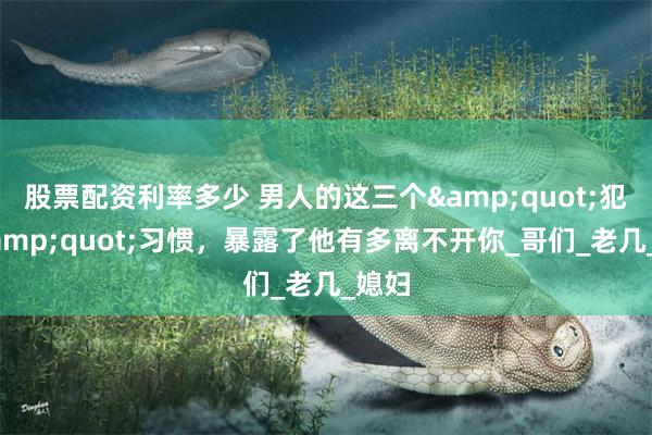 股票配资利率多少 男人的这三个&quot;犯傻&quot;习惯，暴露了他有多离不开你_哥们_老几_媳妇