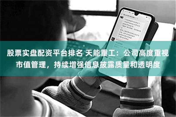 股票实盘配资平台排名 天能重工：公司高度重视市值管理，持续增强信息披露质量和透明度