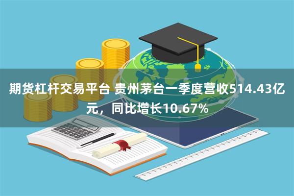 期货杠杆交易平台 贵州茅台一季度营收514.43亿元，同比增长10.67%