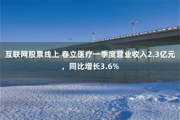 互联网股票线上 春立医疗一季度营业收入2.3亿元，同比增长3.6%
