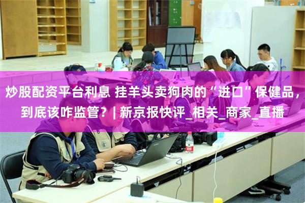 炒股配资平台利息 挂羊头卖狗肉的“进口”保健品，到底该咋监管？| 新京报快评_相关_商家_直播