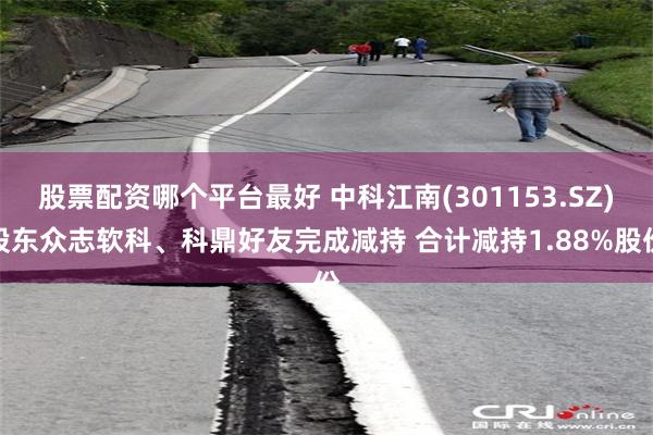 股票配资哪个平台最好 中科江南(301153.SZ)股东众志软科、科鼎好友完成减持 合计减持1.88%股份