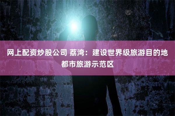 网上配资炒股公司 荔湾：建设世界级旅游目的地都市旅游示范区