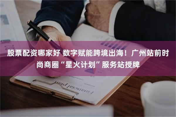股票配资哪家好 数字赋能跨境出海！广州站前时尚商圈“星火计划”服务站授牌