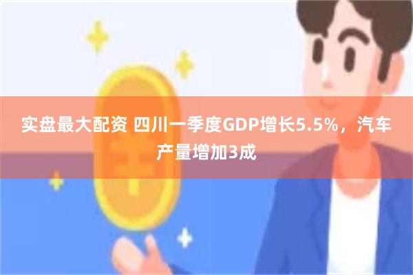 实盘最大配资 四川一季度GDP增长5.5%，汽车产量增加3成