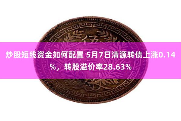 炒股短线资金如何配置 5月7日清源转债上涨0.14%，转股溢价率28.63%