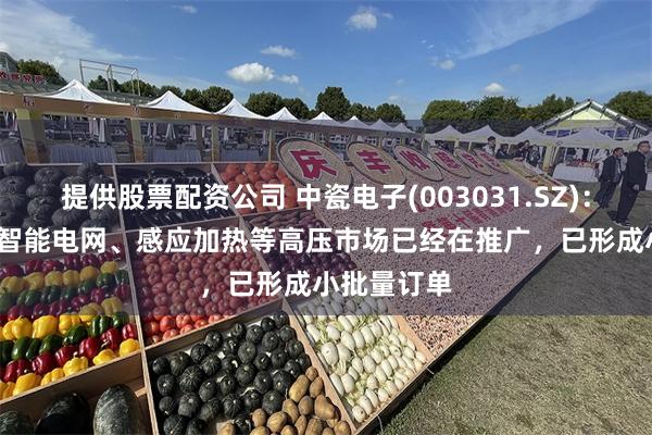 提供股票配资公司 中瓷电子(003031.SZ)：SiC模块在智能电网、感应加热等高压市场已经在推广，已形成小批量订单
