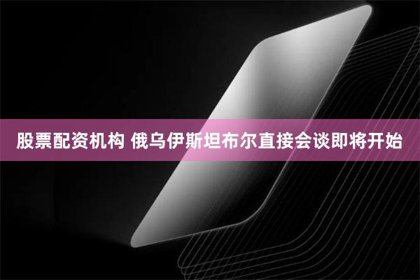 股票配资机构 俄乌伊斯坦布尔直接会谈即将开始