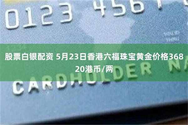 股票白银配资 5月23日香港六福珠宝黄金价格36820港币/两