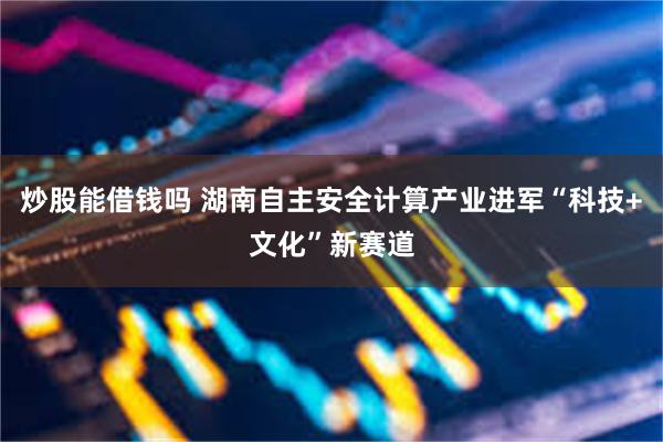 炒股能借钱吗 湖南自主安全计算产业进军“科技+文化”新赛道