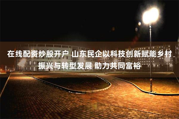 在线配资炒股开户 山东民企以科技创新赋能乡村振兴与转型发展 助力共同富裕
