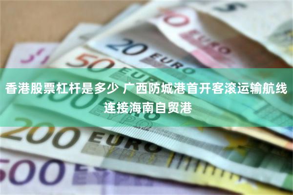 香港股票杠杆是多少 广西防城港首开客滚运输航线 连接海南自贸港