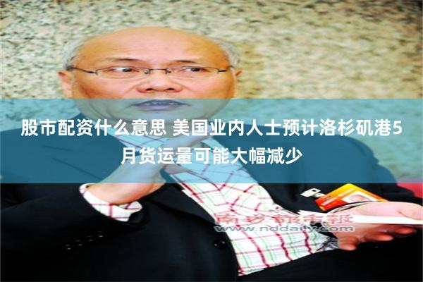 股市配资什么意思 美国业内人士预计洛杉矶港5月货运量可能大幅减少