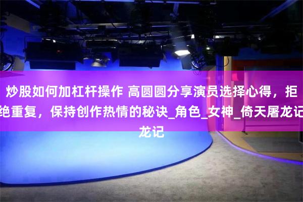 炒股如何加杠杆操作 高圆圆分享演员选择心得，拒绝重复，保持创作热情的秘诀_角色_女神_倚天屠龙记