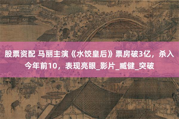股票资配 马丽主演《水饺皇后》票房破3亿，杀入今年前10，表现亮眼_影片_臧健_突破