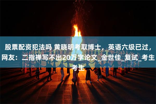 股票配资犯法吗 黄晓明考取博士，英语六级已过，网友：二指禅写不出20万字论文_金世佳_复试_考生
