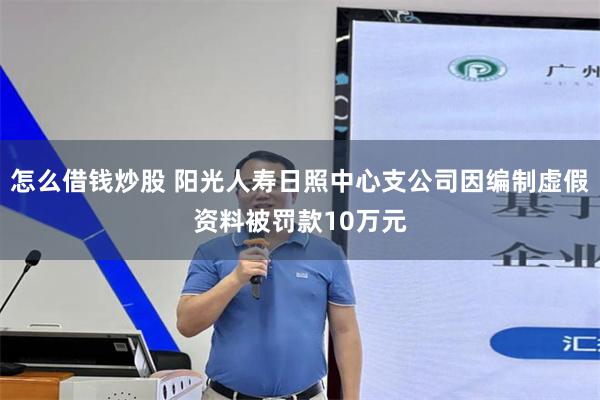怎么借钱炒股 阳光人寿日照中心支公司因编制虚假资料被罚款10万元