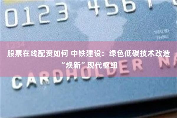 股票在线配资如何 中铁建设：绿色低碳技术改造“焕新”现代枢纽