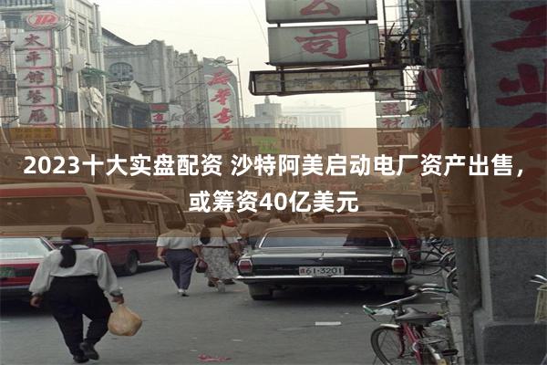 2023十大实盘配资 沙特阿美启动电厂资产出售，或筹资40亿美元