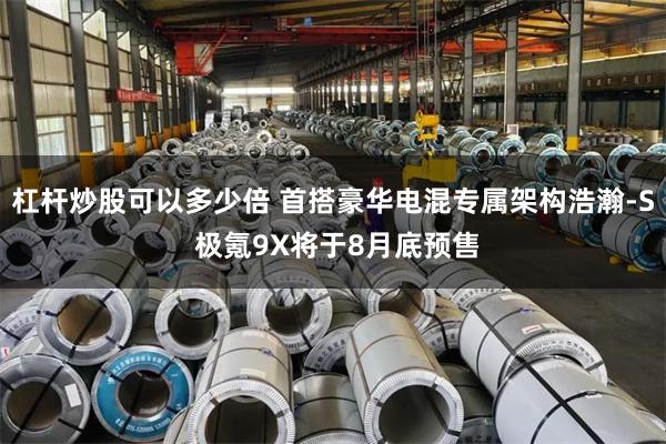 杠杆炒股可以多少倍 首搭豪华电混专属架构浩瀚-S 极氪9X将于8月底预售