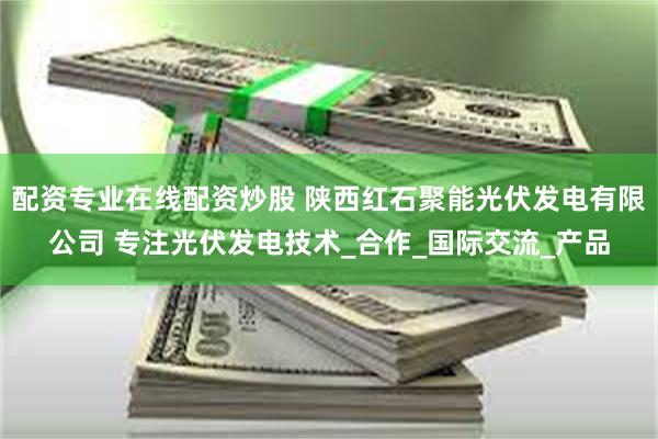 配资专业在线配资炒股 陕西红石聚能光伏发电有限公司 专注光伏发电技术_合作_国际交流_产品
