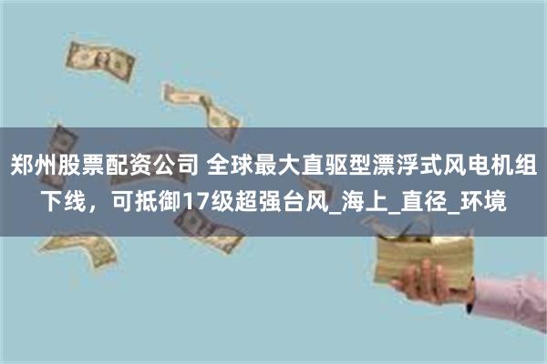 郑州股票配资公司 全球最大直驱型漂浮式风电机组下线，可抵御17级超强台风_海上_直径_环境